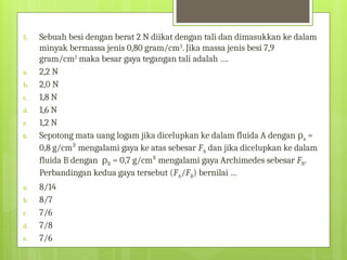 5. Sebuah besi dengan berat 2 N diikat dengan tali dan dimasukkan ke dalam
minyak bermassa jenis 0,80 gram/cm3
. Jika massa jenis besi 7,9
gram/cm3
maka besar gaya tegangan tali adalah ….
a. 2,2 N
b. 2,0 N
c. 1,8 N
d. 1,6 N
e. 1,2 N
6. Sepotong mata uang logam jika dicelupkan ke dalam fluida A dengan ρa =
0,8 g/cm³ mengalami gaya ke atas sebesar FA dan jika dicelupkan ke dalam
fluida B dengan ρB = 0,7 g/cm³ mengalami gaya Archimedes sebesar FB.
Perbandingan kedua gaya tersebut (FA/FB) bernilai …
a. 8/14
b. 8/7
c. 7/6
d. 7/8
e. 7/6
 