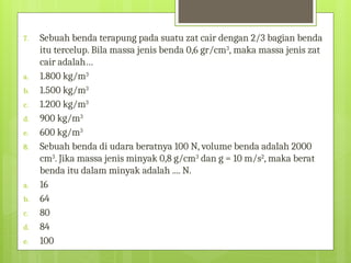 7. Sebuah benda terapung pada suatu zat cair dengan 2/3 bagian benda
itu tercelup. Bila massa jenis benda 0,6 gr/cm3
, maka massa jenis zat
cair adalah…
a. 1.800 kg/m3
b. 1.500 kg/m3
c. 1.200 kg/m3
d. 900 kg/m3
e. 600 kg/m3
8. Sebuah benda di udara beratnya 100 N, volume benda adalah 2000
cm3
. Jika massa jenis minyak 0,8 g/cm3
dan g = 10 m/s2
, maka berat
benda itu dalam minyak adalah .... N.
a. 16
b. 64
c. 80
d. 84
e. 100
 