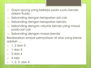 11. Gaya apung yang bekerja pada suatu benda
dalam fluida :
12. Sebanding dengan kerapatan zat cair
13. Sebanding dengan kerapatan benda
14. Sebanding dengan volume benda yang masuk
pada zat cair
15. Sebanding dengan massa benda
Berdasarkan empat pernyataan di atas yang benar
adalah ....
a. 1, 2 dan 3
b. 1 dan 3
c. 2 dan 4
d. 4 saja
e. 1, 2, 3, dan 4
 