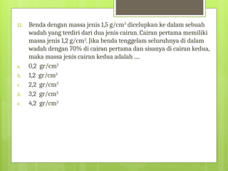 12. Benda dengan massa jenis 1,5 g/cm3
dicelupkan ke dalam sebuah
wadah yang terdiri dari dua jenis cairan. Cairan pertama memiliki
massa jenis 1,2 g/cm3
. Jika benda tenggelam seluruhnya di dalam
wadah dengan 70% di cairan pertama dan sisanya di cairan kedua,
maka massa jenis cairan kedua adalah ....
a. 0,2 gr/cm3
b. 1,2 gr/cm3
c. 2,2 gr/cm3
d. 3,2 gr/cm3
e. 4,2 gr/cm3
 