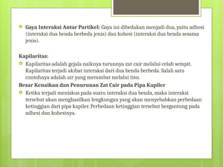  Gaya Interaksi Antar Partikel: Gaya ini dibedakan menjadi dua, yaitu adhesi
(interaksi dua benda berbeda jenis) dan kohesi (interaksi dua benda sesama
jenis).
Kapilaritas:
 Kapilaritas adalah gejala naiknya turunnya zat cair melalui celah sempit.
Kapilaritas terjadi akibat interaksi dari dua benda berbeda. Salah satu
contohnya adalah air yang merambat melalui tisu.
Besar Kenaikan dan Penurunan Zat Cair pada Pipa Kapiler
 Ketika terjadi meniskus pada suatu interaksi dua benda, maka interaksi
tersebut akan menghasilkan lengkungan yang akan menyebabkan perbedaan
ketinggian dari pipa kapiler. Perbedaan ketinggian tersebut bergantung pada
adhesi dan kohesinya.
 