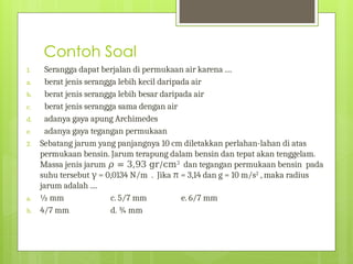 Contoh Soal
1. Serangga dapat berjalan di permukaan air karena ....
a. berat jenis serangga lebih kecil daripada air
b. berat jenis serangga lebih besar daripada air
c. berat jenis serangga sama dengan air
d. adanya gaya apung Archimedes
e. adanya gaya tegangan permukaan
2. Sebatang jarum yang panjangnya 10 cm diletakkan perlahan-lahan di atas
permukaan bensin. Jarum terapung dalam bensin dan tepat akan tenggelam.
Massa jenis jarum 𝜌 = 3,93 gr/cm3
dan tegangan permukaan bensin pada
suhu tersebut = 0,0134 N/m . Jika
γ π = 3,14 dan g = 10 m/s2
, maka radius
jarum adalah ....
a. ½ mm c. 5/7 mm e. 6/7 mm
b. 4/7 mm d. ¾ mm
 