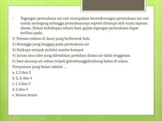 3. Tegangan permukaan zat cair merupakan kecenderungan permukaan zat cair
untuk menegang sehingga permukaannya seperti ditutupi oleh suatu lapisan
elastis. Dalam kehidupan sehari-hari, gejala tegangan permukaan dapat
terlihat pada:
1) Tetesan embun di daun yang berbentuk bola
2) Serangga yang hinggap pada permukaan air
3) Naiknya minyak melalui sumbu kompor
4) Jarum atau silet yang diletakkan perlahan diatas air tidak tenggelam.
5) Saat meniup air sabun terjadi gelembunggelembung balon di udara.
Pernyataan yang benar adalah …
a. 1, 2 dan 3
b. 2, 3, dan 4
c. 1, 3 dan 5
d. 2 dan 4
e. Semua benar
 