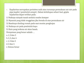 4. Kapilaritas merupakan peristiwa naik atau turunnya permukaan zat cair pada
pipa kapiler (pembuluh sempit). Dalam kehidupan sehari-hari, gejala
kapilaritas dapat terlihat pada:
1) Naiknya minyak tanah melalui sumbu kompor
2) Nyamuk yang tidak tenggelam jika berada di atas permukaan air
3) Basahnya dinding rumah pada saat musim penghujan
4) Naiknya air pada pembuluh kayu
5) Kain yang terkena air akan basah.
Pernyataan yang benar adalah …
a. 1, 2 dan 3
b. 2, 3, dan 4
c. 1, 3 dan 5
d. 2 dan 4
e. Semua benar
 