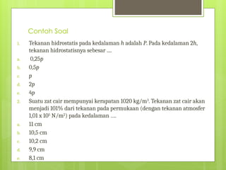 Contoh Soal
1. Tekanan hidrostatis pada kedalaman h adalah P. Pada kedalaman 2h,
tekanan hidrostatisnya sebesar ....
a. 0,25p
b. 0,5p
c. p
d. 2p
e. 4p
2. Suatu zat cair mempunyai kerapatan 1020 kg/m3
. Tekanan zat cair akan
menjadi 101% dari tekanan pada permukaan (dengan tekanan atmosfer
1,01 x 105
N/m2
) pada kedalaman ….
a. 11 cm
b. 10,5 cm
c. 10,2 cm
d. 9,9 cm
e. 8,1 cm
 