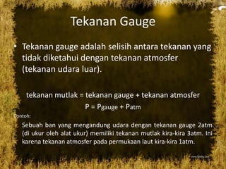 Tekanan Gauge
• Tekanan gauge adalah selisih antara tekanan yang
tidak diketahui dengan tekanan atmosfer
(tekanan udara luar).
tekanan mutlak = tekanan gauge + tekanan atmosfer
P = Pgauge + Patm
Contoh:
Sebuah ban yang mengandung udara dengan tekanan gauge 2atm
(di ukur oleh alat ukur) memiliki tekanan mutlak kira-kira 3atm. Ini
karena tekanan atmosfer pada permukaan laut kira-kira 1atm.
 
