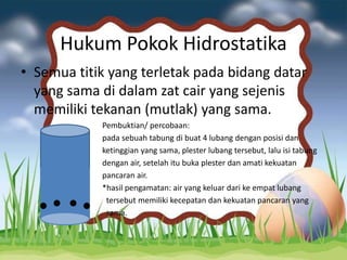 Hukum Pokok Hidrostatika
• Semua titik yang terletak pada bidang datar
yang sama di dalam zat cair yang sejenis
memiliki tekanan (mutlak) yang sama.
Pembuktian/ percobaan:
pada sebuah tabung di buat 4 lubang dengan posisi dan
ketinggian yang sama, plester lubang tersebut, lalu isi tabung
dengan air, setelah itu buka plester dan amati kekuatan
pancaran air.
*hasil pengamatan: air yang keluar dari ke empat lubang
tersebut memiliki kecepatan dan kekuatan pancaran yang
sama.
 