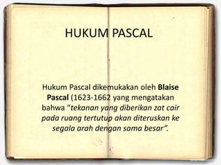 HUKUM PASCAL
Hukum Pascal dikemukakan oleh Blaise
Pascal (1623-1662 yang mengatakan
bahwa “tekanan yang diberikan zat cair
pada ruang tertutup akan diteruskan ke
segala arah dengan sama besar”.
 