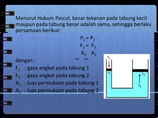 Menurut Hukum Pascal, besar tekanan pada tabung kecil
maupun pada tabung besar adalah sama, sehingga berlaku
persamaan berikut:
P1 = P2
F1 = F2
A1 A2
dengan :
F1 : gaya angkat pada tabung 1
F2 : gaya angkat pada tabung 2
A1 : luas permukaan pada tabung 1
A2 : luas permukaan pada tabung 2
 
