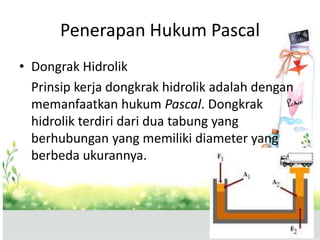 Penerapan Hukum Pascal
• Dongrak Hidrolik
Prinsip kerja dongkrak hidrolik adalah dengan
memanfaatkan hukum Pascal. Dongkrak
hidrolik terdiri dari dua tabung yang
berhubungan yang memiliki diameter yang
berbeda ukurannya.
 