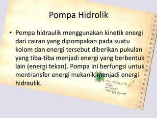 Pompa Hidrolik
• Pompa hidraulik menggunakan kinetik energi
dari cairan yang dipompakan pada suatu
kolom dan energi tersebut diberikan pukulan
yang tiba-tiba menjadi energi yang berbentuk
lain (energi tekan). Pompa ini berfungsi untuk
mentransfer energi mekanik menjadi energi
hidraulik.
 