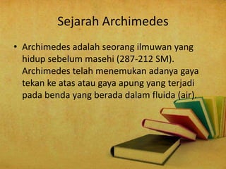 Sejarah Archimedes
• Archimedes adalah seorang ilmuwan yang
hidup sebelum masehi (287-212 SM).
Archimedes telah menemukan adanya gaya
tekan ke atas atau gaya apung yang terjadi
pada benda yang berada dalam fluida (air).
 