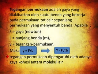 Tegangan permukaan adalah gaya yang
diakibatkan oleh suatu benda yang bekerja
pada permukaan zat cair sepanjang
permukaan yang menyentuh benda. Apabila ;
F = gaya (newton)
L = panjang benda (m),
y = tegangan-permukaan,
Maka y = F/L
tegangan permukaan dipengaruhi oleh adanya
gaya kohesi antara molekul air.
Y = F / 2l
 