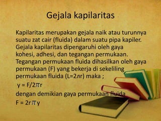 Gejala kapilaritas
Kapilaritas merupakan gejala naik atau turunnya
suatu zat cair (fluida) dalam suatu pipa kapiler.
Gejala kapilaritas dipengaruhi oleh gaya
kohesi, adhesi, dan tegangan permukaan.
Tegangan permukaan fluida dihasilkan oleh gaya
permukaan (F) yang bekerja di sekeliling
permukaan fluida (L=2лr) maka ;
y = F/2 r
dengan demikian gaya permukaan fluida
F = 2r y
 