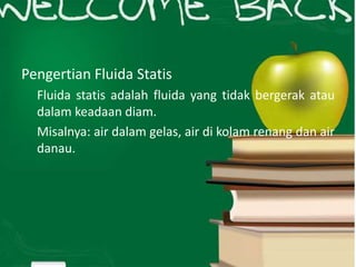Pengertian Fluida Statis
Fluida statis adalah fluida yang tidak bergerak atau
dalam keadaan diam.
Misalnya: air dalam gelas, air di kolam renang dan air
danau.
 