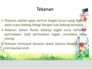  Tekanan adalah gaya normal (tegak lurus) yang bekerja
pada suatu bidang dibagi dengan luas bidang tersebut.
 Tekanan dalam fluida bekerja tegak lurus terhadap
permukaan, baik permukaan tegak, mendatar, atau
miring.
 Tekanan termasuk besaran skalar karena tekanan tidak
mempunyai arah.
Tekanan
 