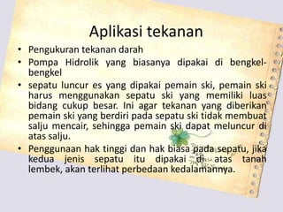 Aplikasi tekanan
• Pengukuran tekanan darah
• Pompa Hidrolik yang biasanya dipakai di bengkel-
bengkel
• sepatu luncur es yang dipakai pemain ski, pemain ski
harus menggunakan sepatu ski yang memiliki luas
bidang cukup besar. Ini agar tekanan yang diberikan
pemain ski yang berdiri pada sepatu ski tidak membuat
salju mencair, sehingga pemain ski dapat meluncur di
atas salju.
• Penggunaan hak tinggi dan hak biasa pada sepatu, jika
kedua jenis sepatu itu dipakai di atas tanah
lembek, akan terlihat perbedaan kedalamannya.
 