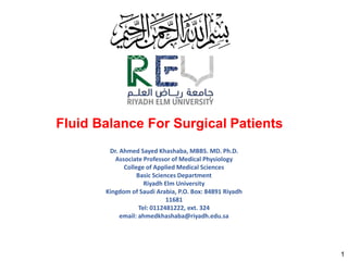 Fluid Balance For Surgical Patients
1
Dr. Ahmed Sayed Khashaba, MBBS. MD. Ph.D.
Associate Professor of Medical Physiology
College of Applied Medical Sciences
Basic Sciences Department
Riyadh Elm University
Kingdom of Saudi Arabia, P.O. Box: 84891 Riyadh
11681
Tel: 0112481222, ext. 324
email: ahmedkhashaba@riyadh.edu.sa
 