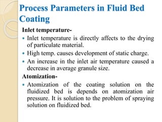 Process Parameters in Fluid Bed
Coating
Inlet temperature-
 Inlet temperature is directly affects to the drying
of particulate material.
 High temp. causes development of static charge.
 An increase in the inlet air temperature caused a
decrease in average granule size.
Atomization-
 Atomization of the coating solution on the
fluidized bed is depends on atomization air
pressure. It is solution to the problem of spraying
solution on fluidized bed.
 