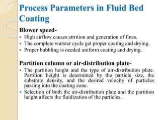 Process Parameters in Fluid Bed
Coating
Blower speed-
 High airflow causes attrition and generation of fines.
 The complete wurster cycle get proper coating and drying.
 Proper bubbling is needed uniform coating and drying.
Partition column or air-distribution plate-
 The partition height and the type of air-distribution plate.
Partition height is determined by the particle size, the
substrate density, and the desired velocity of particles
passing into the coating zone.
 Selection of both the air-distribution plate and the partition
height affects the fluidization of the particles.
 