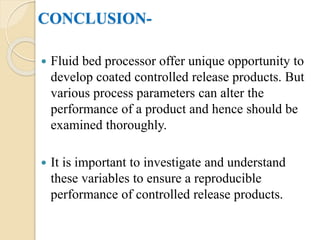CONCLUSION-
 Fluid bed processor offer unique opportunity to
develop coated controlled release products. But
various process parameters can alter the
performance of a product and hence should be
examined thoroughly.
 It is important to investigate and understand
these variables to ensure a reproducible
performance of controlled release products.
 
