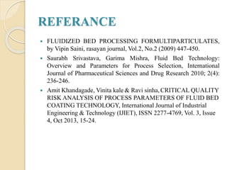 REFERANCE
 FLUIDIZED BED PROCESSING FORMULTIPARTICULATES,
by Vipin Saini, rasayan journal, Vol.2, No.2 (2009) 447-450.
 Saurabh Srivastava, Garima Mishra, Fluid Bed Technology:
Overview and Parameters for Process Selection, International
Journal of Pharmaceutical Sciences and Drug Research 2010; 2(4):
236-246.
 Amit Khandagade, Vinita kale & Ravi sinha, CRITICAL QUALITY
RISK ANALYSIS OF PROCESS PARAMETERS OF FLUID BED
COATING TECHNOLOGY, International Journal of Industrial
Engineering & Technology (IJIET), ISSN 2277-4769, Vol. 3, Issue
4, Oct 2013, 15-24.
 