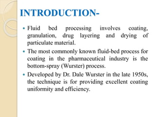 INTRODUCTION-
 Fluid bed processing involves coating,
granulation, drug layering and drying of
particulate material.
 The most commonly known fluid-bed process for
coating in the pharmaceutical industry is the
bottom-spray (Wurster) process.
 Developed by Dr. Dale Wurster in the late 1950s,
the technique is for providing excellent coating
uniformity and efficiency.
 