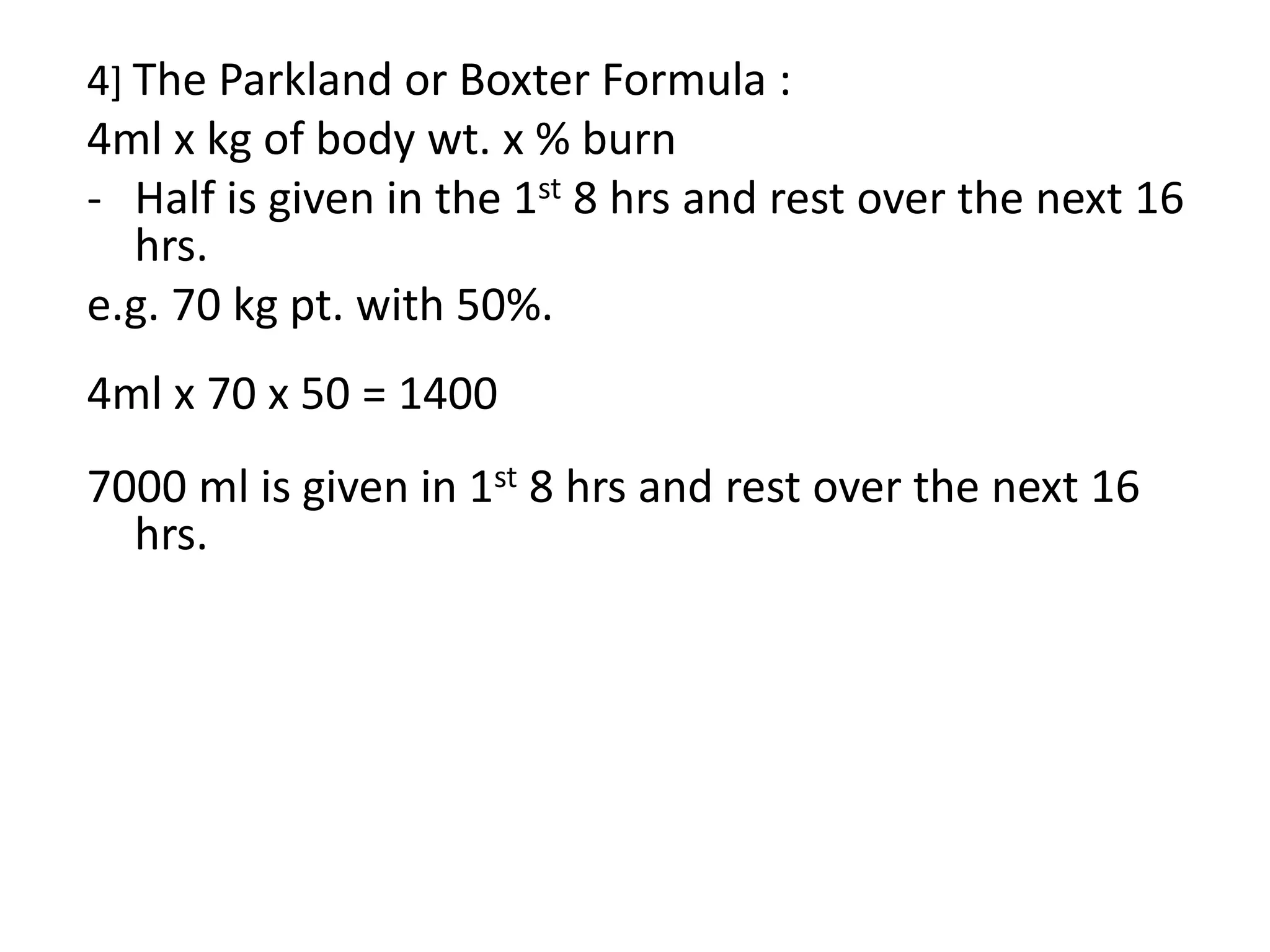 4] The Parkland or Boxter Formula :
4ml x kg of body wt. x % burn
- Half is given in the 1st 8 hrs and rest over the next 16
hrs.
e.g. 70 kg pt. with 50%.
4ml x 70 x 50 = 1400
7000 ml is given in 1st 8 hrs and rest over the next 16
hrs.
 