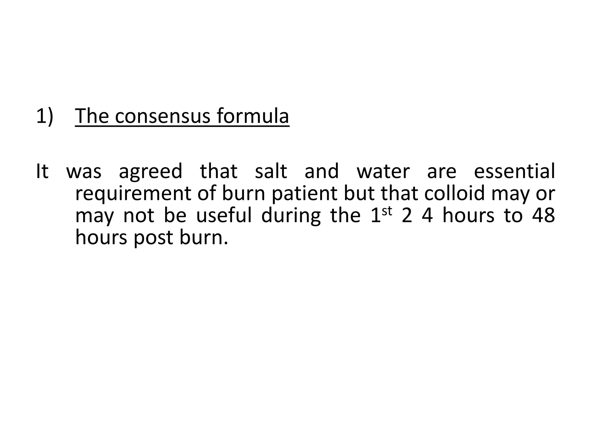 1) The consensus formula
It was agreed that salt and water are essential
requirement of burn patient but that colloid may or
may not be useful during the 1st 2 4 hours to 48
hours post burn.
 