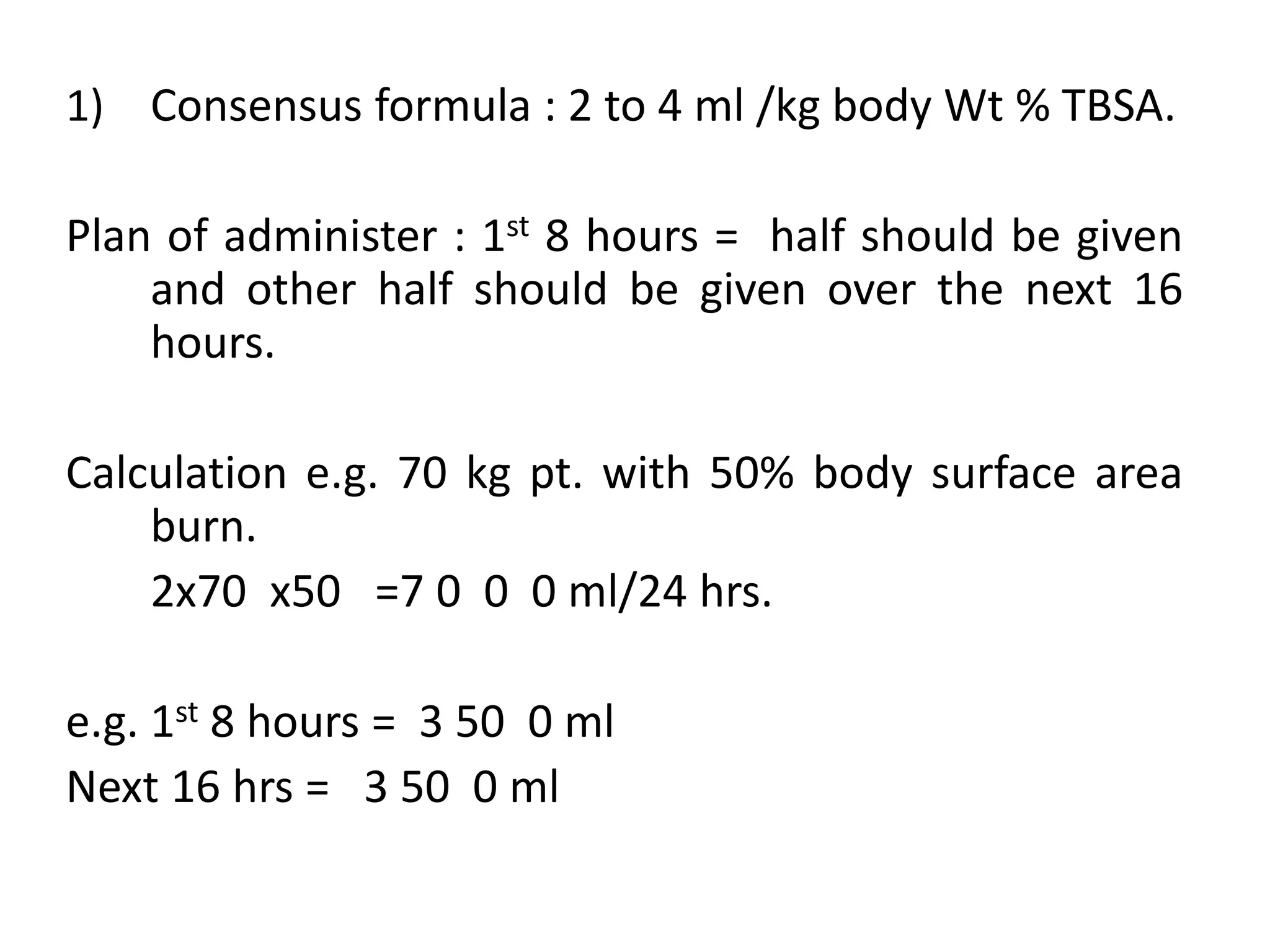 1) Consensus formula : 2 to 4 ml /kg body Wt % TBSA.
Plan of administer : 1st 8 hours = half should be given
and other half should be given over the next 16
hours.
Calculation e.g. 70 kg pt. with 50% body surface area
burn.
2x70 x50 =7 0 0 0 ml/24 hrs.
e.g. 1st 8 hours = 3 50 0 ml
Next 16 hrs = 3 50 0 ml
 