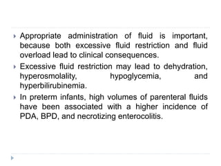  Appropriate administration of fluid is important,
because both excessive fluid restriction and fluid
overload lead to clinical consequences.
 Excessive fluid restriction may lead to dehydration,
hyperosmolality, hypoglycemia, and
hyperbilirubinemia.
 In preterm infants, high volumes of parenteral fluids
have been associated with a higher incidence of
PDA, BPD, and necrotizing enterocolitis.
 