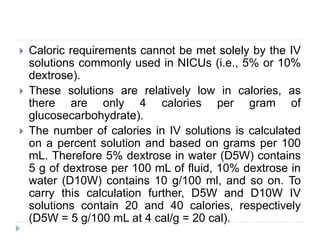  Caloric requirements cannot be met solely by the IV
solutions commonly used in NICUs (i.e., 5% or 10%
dextrose).
 These solutions are relatively low in calories, as
there are only 4 calories per gram of
glucosecarbohydrate).
 The number of calories in IV solutions is calculated
on a percent solution and based on grams per 100
mL. Therefore 5% dextrose in water (D5W) contains
5 g of dextrose per 100 mL of fluid, 10% dextrose in
water (D10W) contains 10 g/100 ml, and so on. To
carry this calculation further, D5W and D10W IV
solutions contain 20 and 40 calories, respectively
(D5W = 5 g/100 mL at 4 cal/g = 20 cal).
 