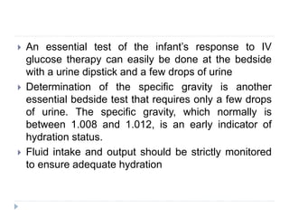  An essential test of the infant’s response to IV
glucose therapy can easily be done at the bedside
with a urine dipstick and a few drops of urine
 Determination of the specific gravity is another
essential bedside test that requires only a few drops
of urine. The specific gravity, which normally is
between 1.008 and 1.012, is an early indicator of
hydration status.
 Fluid intake and output should be strictly monitored
to ensure adequate hydration
 
