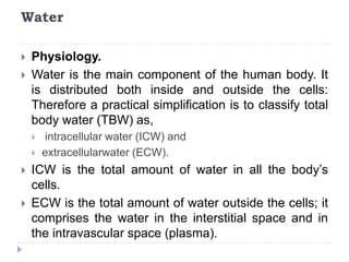 Water
 Physiology.
 Water is the main component of the human body. It
is distributed both inside and outside the cells:
Therefore a practical simplification is to classify total
body water (TBW) as,
 intracellular water (ICW) and
 extracellularwater (ECW).
 ICW is the total amount of water in all the body’s
cells.
 ECW is the total amount of water outside the cells; it
comprises the water in the interstitial space and in
the intravascular space (plasma).
 