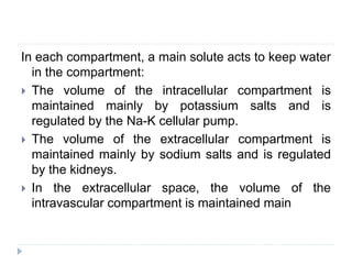 In each compartment, a main solute acts to keep water
in the compartment:
 The volume of the intracellular compartment is
maintained mainly by potassium salts and is
regulated by the Na-K cellular pump.
 The volume of the extracellular compartment is
maintained mainly by sodium salts and is regulated
by the kidneys.
 In the extracellular space, the volume of the
intravascular compartment is maintained main
 