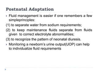 Postnatal Adaptation
 Fluid management is easier if one remembers a few
simpleprinciples:
(1) to separate water from sodium requirements;
(2) to keep maintenance fluids separate from fluids
given to correct electrolyte abnormalities;
(3) to recognize the pattern of neonatal diuresis.
 Monitoring a newborn’s urine output(UOP) can help
to individualize fluid requirements
 