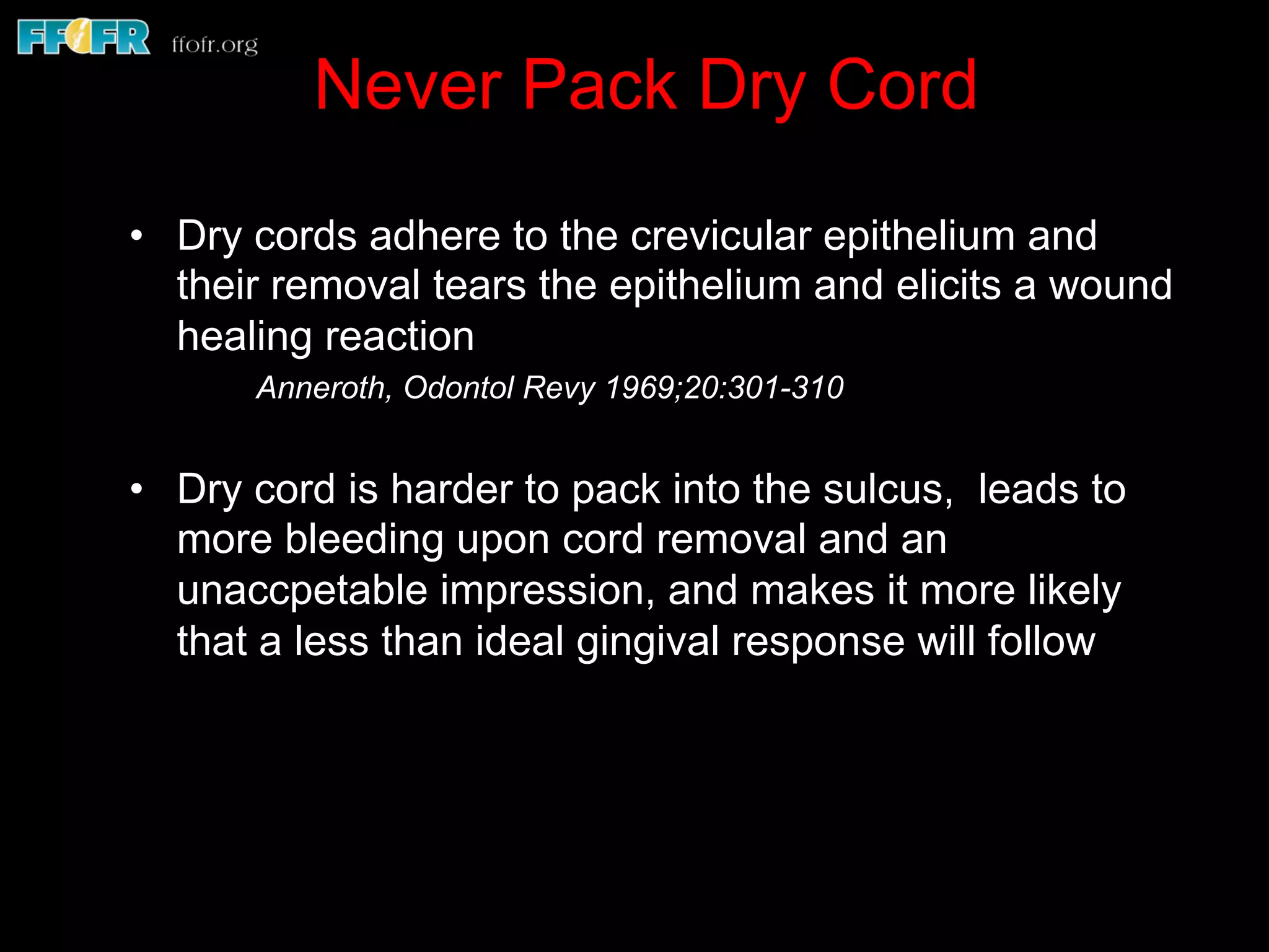 Never Pack Dry Cord
•  Dry cords adhere to the crevicular epithelium and
their removal tears the epithelium and elicits a wound
healing reaction
Anneroth, Odontol Revy 1969;20:301-310
•  Dry cord is harder to pack into the sulcus, leads to
more bleeding upon cord removal and an
unaccpetable impression, and makes it more likely
that a less than ideal gingival response will follow
 
