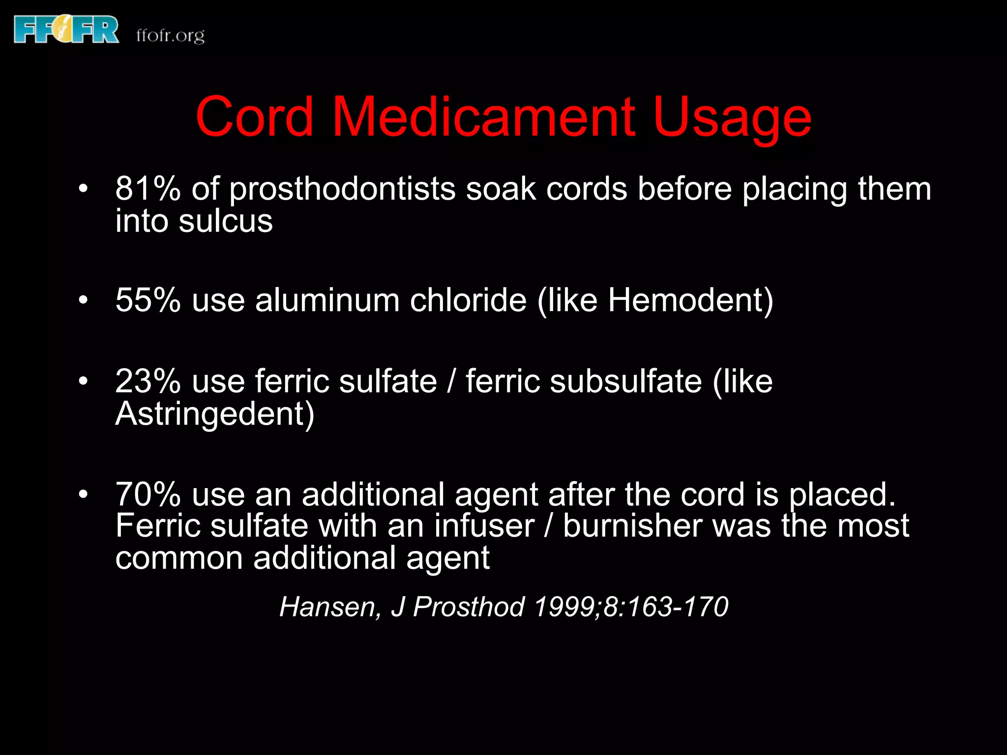 Cord Medicament Usage
•  81% of prosthodontists soak cords before placing them
into sulcus
•  55% use aluminum chloride (like Hemodent)
•  23% use ferric sulfate / ferric subsulfate (like
Astringedent)
•  70% use an additional agent after the cord is placed.
Ferric sulfate with an infuser / burnisher was the most
common additional agent
Hansen, J Prosthod 1999;8:163-170
 