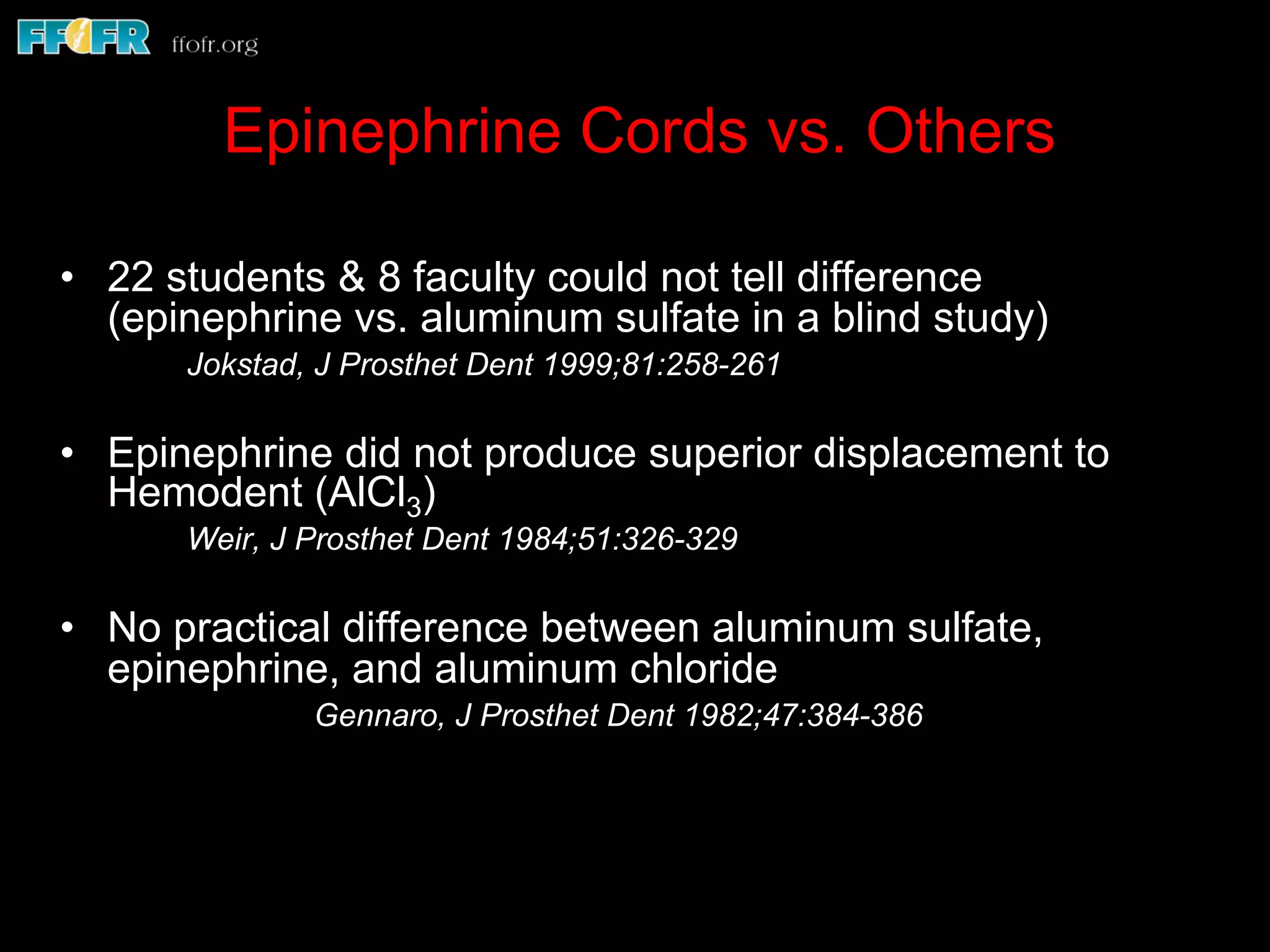 Epinephrine Cords vs. Others
•  22 students & 8 faculty could not tell difference
(epinephrine vs. aluminum sulfate in a blind study)
Jokstad, J Prosthet Dent 1999;81:258-261
•  Epinephrine did not produce superior displacement to
Hemodent (AlCl3)
Weir, J Prosthet Dent 1984;51:326-329
•  No practical difference between aluminum sulfate,
epinephrine, and aluminum chloride
Gennaro, J Prosthet Dent 1982;47:384-386
 
