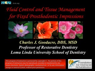 Charles J. Goodacre, DDS, MSD
Professor of Restorative Dentistry
Loma Linda University School of Dentistry
This program of instruction is protected by copyright ©. No portion of this
program of instruction may be reproduced, recorded or transferred by any
means electronic, digital, photographic, mechanical etc., or by any information
storage or retrieval system, without prior permission.
Fluid Control and Tissue Management
for Fixed Prosthodontic Impressions
 