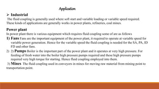 Application
 Industrial
The fluid coupling is generally used where soft start and variable loading or variable speed required.
These kinds of applications are generally works in power plants, refineries, coal mines.
Power plant
In power plant there is various equipment which requires fluid coupling some of are as follows
1) Fans Fans are the important equipment of the power plant, it required to operate at variable speed for
variable power generation. Hence for the variable speed the fluid coupling is needed for the SA, PA, ID
FD and other fans.
2) 2) Pumps Boiler is the important part of the power plant and it operates at very high pressure. For
feeding of fresh water into the boiler high pressure pumps required and these high pressure pumps
required very high torque for starting. Hence fluid coupling employed into them.
3) Mines The fluid coupling used in conveyors in mines for moving raw material from mining point to
transportation point.
 