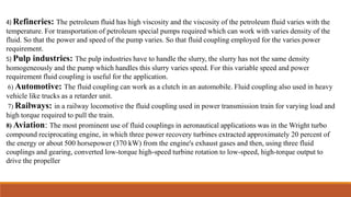 4) Refineries: The petroleum fluid has high viscosity and the viscosity of the petroleum fluid varies with the
temperature. For transportation of petroleum special pumps required which can work with varies density of the
fluid. So that the power and speed of the pump varies. So that fluid coupling employed for the varies power
requirement.
5) Pulp industries: The pulp industries have to handle the slurry, the slurry has not the same density
homogeneously and the pump which handles this slurry varies speed. For this variable speed and power
requirement fluid coupling is useful for the application.
6) Automotive: The fluid coupling can work as a clutch in an automobile. Fluid coupling also used in heavy
vehicle like trucks as a retarder unit.
7) Railways: in a railway locomotive the fluid coupling used in power transmission train for varying load and
high torque required to pull the train.
8) Aviation: The most prominent use of fluid couplings in aeronautical applications was in the Wright turbo
compound reciprocating engine, in which three power recovery turbines extracted approximately 20 percent of
the energy or about 500 horsepower (370 kW) from the engine's exhaust gases and then, using three fluid
couplings and gearing, converted low-torque high-speed turbine rotation to low-speed, high-torque output to
drive the propeller
 