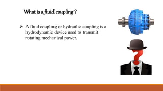 What is a fluid coupling ?
 A fluid coupling or hydraulic coupling is a
hydrodynamic device used to transmit
rotating mechanical power.
 