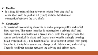  Function
 it is used for transmitting power or torque from one shaft to
other shaft with help of an oil (fluid) without Mechanical
connection between the two shafts
 Construction
 It consist of two rotating elements as radial pump impeller and radial
flow reaction. The pump impeller is mounted on a driving shaft and
turbine runner is mounted on a driven shaft. Both the impeller and the
runner are identical in shape and they are enclosed in a single housing
filled with fluid (oil). The function of oil is to transmit torque from pump
impeller to the turbine runner and also provide lubrication, and stability.
There is no direct contact between the driving and driven parts.
 