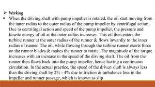  Working
 When the driving shaft with pump impeller is rotated, the oil start moving from
the inner radius to the outer radius of the pump impeller by centrifugal action.
Due to centrifugal action and speed of the pump impeller, the pressure and
kinetic energy of oil at the outer radius increases. This oil then enters the
turbine runner at the outer radius of the runner & flows inwardly to the inner
radius of runner. The oil, while flowing through the turbine runner exerts force
on the runner blades & makes the runner to rotate. The magnitude of the torque
increases with an increase in the speed of the driving shaft. The oil from the
runner then flows back into the pump impeller, hence having a continuous
circulation. In the actual practice, the speed of the driven shaft is always less
than the driving shaft by 2% - 4% due to friction & turbulence loss in the
impeller and runner passage, which is known as slip
 