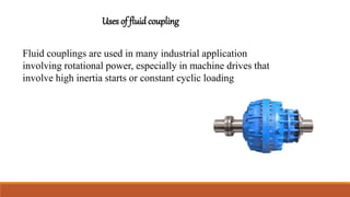 Uses of fluid coupling
Fluid couplings are used in many industrial application
involving rotational power, especially in machine drives that
involve high inertia starts or constant cyclic loading
 