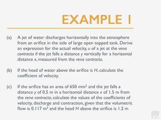 KV
EXAMPLE 1
(a) A jet of water discharges horizontally into the atmosphere
from an oriﬁce in the side of large open topped tank. Derive
an expression for the actual velocity, u of a jet at the vena
contracta if the jet falls a distance y vertically for a horizontal
distance x, measured from the vena contracta.
(b) If the head of water above the oriﬁce is H, calculate the
coefﬁcient of velocity.
(c) If the oriﬁce has an area of 650 mm2 and the jet falls a
distance y of 0.5 m in a horizontal distance x of 1.5 m from
the vena contracta, calculate the values of the coefﬁcients of
velocity, discharge and contraction, given that the volumetric
ﬂow is 0.117 m3 and the head H above the oriﬁce is 1.2 m
 