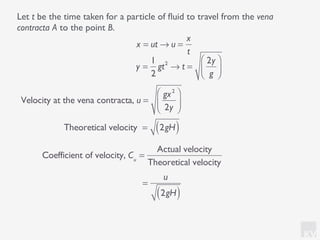 KV
Let t be the time taken for a particle of ﬂuid to travel from the vena
contracta A to the point B.
x = ut → u =
x
t
Velocity at the vena contracta, u =
gx2
2y
⎛
⎝⎜
⎞
⎠⎟
y =
1
2
gt2
→ t =
2y
g
⎛
⎝⎜
⎞
⎠⎟
Theoretical velocity = 2gH( )
Coefficient of velocity, Cu
=
Actual velocity
Theoretical velocity
=
u
2gH( )
 