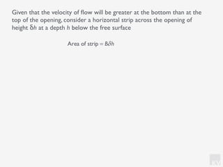 KV
Given that the velocity of ﬂow will be greater at the bottom than at the
top of the opening, consider a horizontal strip across the opening of
height δh at a depth h below the free surface
Area of strip = Bδh
 