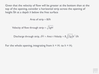 KV
Given that the velocity of ﬂow will be greater at the bottom than at the
top of the opening, consider a horizontal strip across the opening of
height δh at a depth h below the free surface
For the whole opening, integrating from h = H1 to h = H2
Area of strip = Bδh
Velocity of flow through strip = 2gH
Discharge through strip, δ !V = Area × Velocity = B 2g( )h
1
2
δh
 